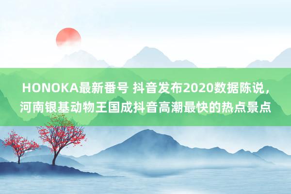 HONOKA最新番号 抖音发布2020数据陈说，河南银基动物王国成抖音高潮最快的热点景点