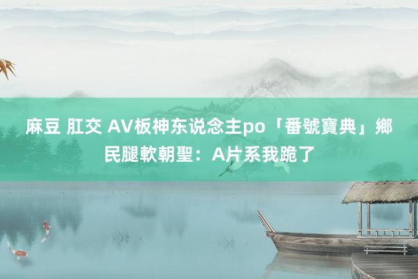 麻豆 肛交 AV板神东说念主po「番號寶典」　鄉民腿軟朝聖：A片系我跪了