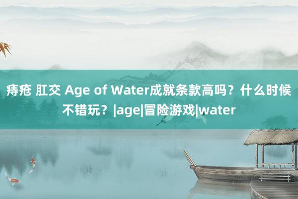 痔疮 肛交 Age of Water成就条款高吗？什么时候不错玩？|age|冒险游戏|water