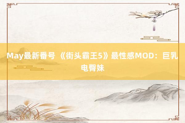 May最新番号 《街头霸王5》最性感MOD：巨乳电臀妹