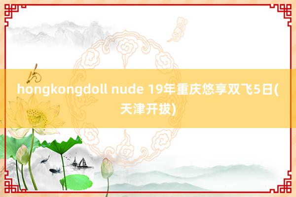 hongkongdoll nude 19年重庆悠享双飞5日(天津开拔)