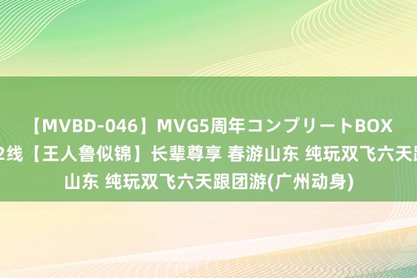 【MVBD-046】MVG5周年コンプリートBOX ゴールド 山东A2线【王人鲁似锦】长辈尊享 春游山东 纯玩双飞六天跟团游(广州动身)