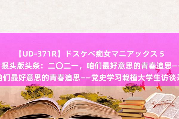 【UD-371R】ドスケベ痴女マニアックス 5 女教師＆女医編 光明日报头版头条：二〇二一，咱们最好意思的青春追思——党史学习栽植大学生访谈录