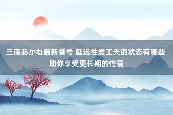 三浦あかね最新番号 延迟性爱工夫的状态有哪些 助你享受更长期的性爱