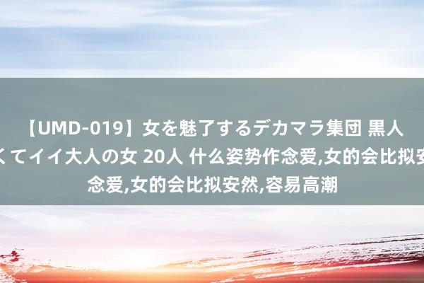 【UMD-019】女を魅了するデカマラ集団 黒人ナンパ エロくてイイ大人の女 20人 什么姿势作念爱，女的会比拟安然，容易高潮