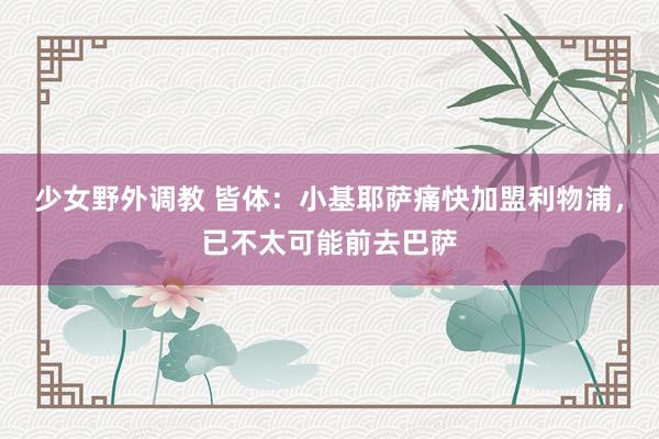 少女野外调教 皆体：小基耶萨痛快加盟利物浦，已不太可能前去巴萨