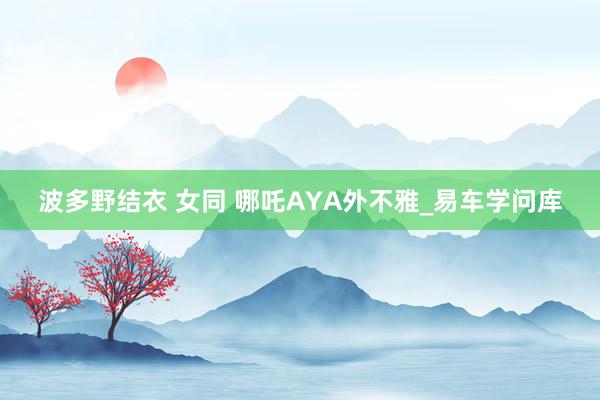 波多野结衣 女同 哪吒AYA外不雅_易车学问库