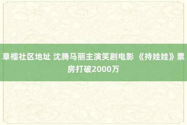 草榴社区地址 沈腾马丽主演笑剧电影 《持娃娃》票房打破2000万