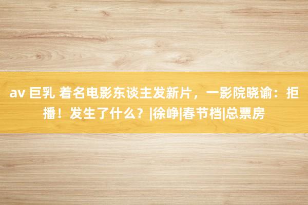 av 巨乳 着名电影东谈主发新片，一影院晓谕：拒播！发生了什么？|徐峥|春节档|总票房