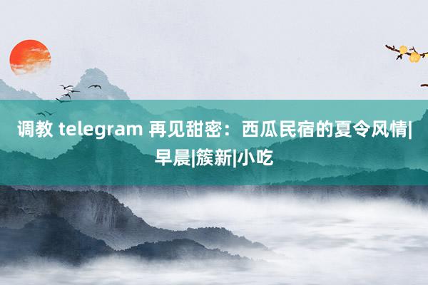 调教 telegram 再见甜密：西瓜民宿的夏令风情|早晨|簇新|小吃