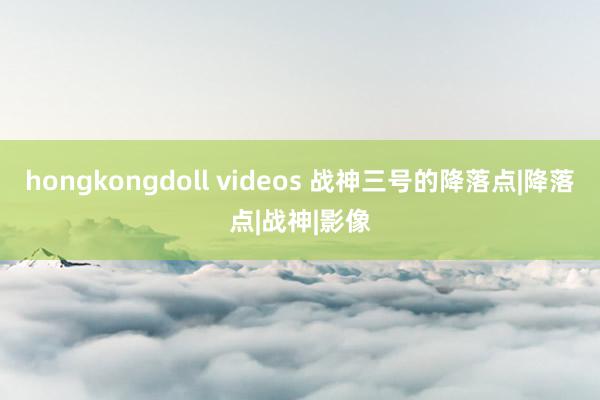 hongkongdoll videos 战神三号的降落点|降落点|战神|影像