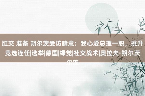 肛交 准备 朔尔茨受访暗意：我心爱总理一职，挑升竞选连任|选举|德国|绿党|社交战术|奥拉夫·朔尔茨