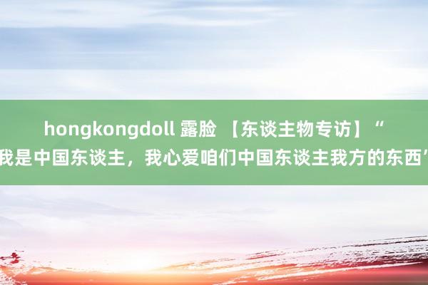 hongkongdoll 露脸 【东谈主物专访】“我是中国东谈主，我心爱咱们中国东谈主我方的东西”