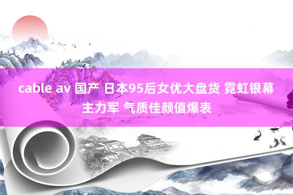 cable av 国产 日本95后女优大盘货 霓虹银幕主力军 气质佳颜值爆表