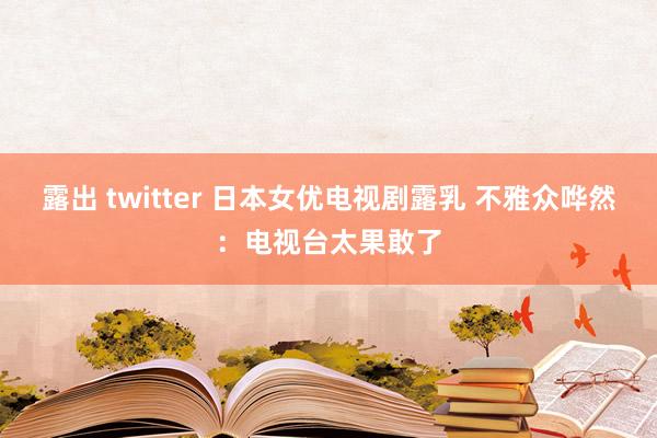 露出 twitter 日本女优电视剧露乳 不雅众哗然：电视台太果敢了