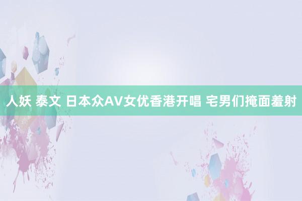 人妖 泰文 日本众AV女优香港开唱 宅男们掩面羞射