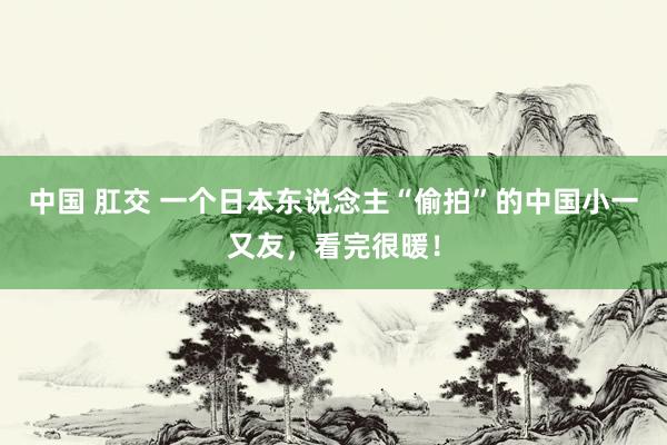 中国 肛交 一个日本东说念主“偷拍”的中国小一又友，看完很暖！