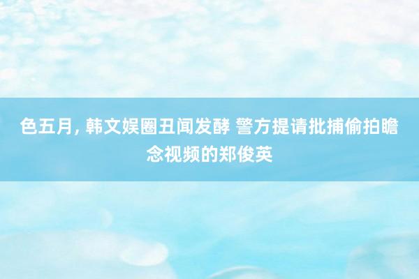 色五月， 韩文娱圈丑闻发酵 警方提请批捕偷拍瞻念视频的郑俊英