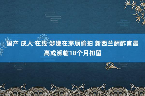 国产 成人 在线 涉嫌在茅厕偷拍 新西兰酬酢官最高或濒临18个月扣留