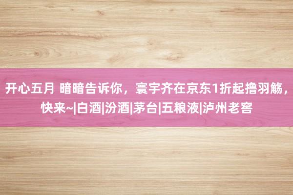 开心五月 暗暗告诉你，寰宇齐在京东1折起撸羽觞，快来~|白酒|汾酒|茅台|五粮液|泸州老窖