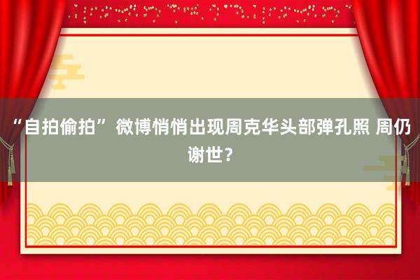 “自拍偷拍” 微博悄悄出现周克华头部弹孔照 周仍谢世？