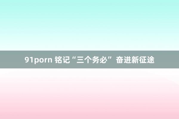 91porn 铭记“三个务必” 奋进新征途