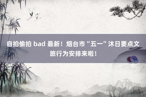 自拍偷拍 bad 最新！烟台市“五一”沐日要点文旅行为安排来啦！