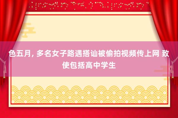 色五月， 多名女子路遇搭讪被偷拍视频传上网 致使包括高中学生