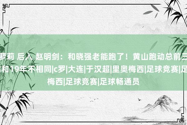 萝莉 后入 赵明剑：和晓强老能跑了！黄山跑动总前三 此次总结和19年不相同|c罗|大连|于汉超|里奥梅西|足球竞赛|足球畅通员