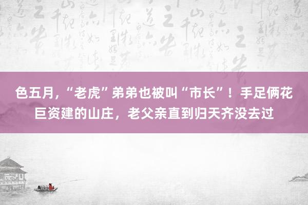 色五月， “老虎”弟弟也被叫“市长”！手足俩花巨资建的山庄，老父亲直到归天齐没去过