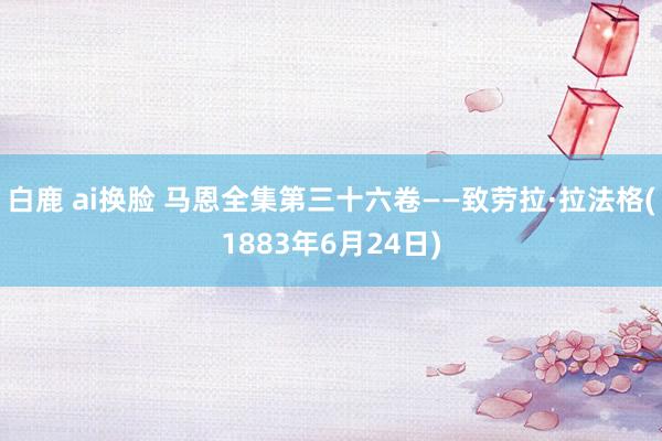 白鹿 ai换脸 马恩全集第三十六卷——致劳拉·拉法格(1883年6月24日)