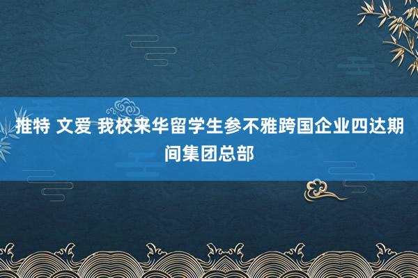 推特 文爱 我校来华留学生参不雅跨国企业四达期间集团总部