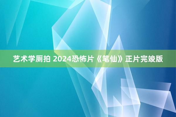 艺术学厕拍 2024恐怖片《笔仙》正片完竣版