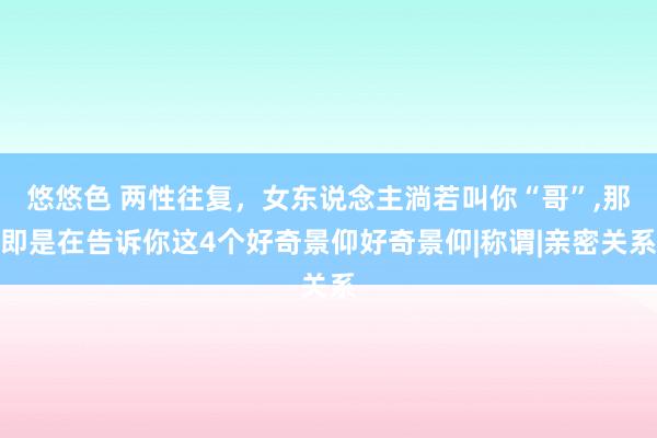 悠悠色 两性往复，女东说念主淌若叫你“哥”，那即是在告诉你这4个好奇景仰好奇景仰|称谓|亲密关系