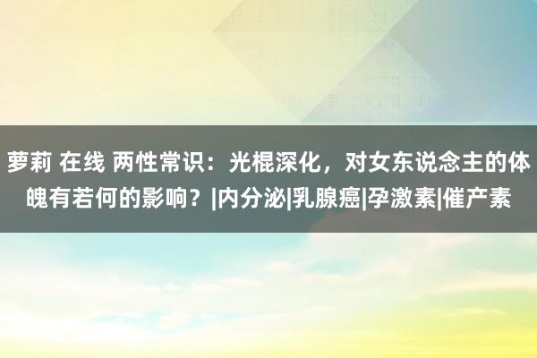 萝莉 在线 两性常识：光棍深化，对女东说念主的体魄有若何的影响？|内分泌|乳腺癌|孕激素|催产素