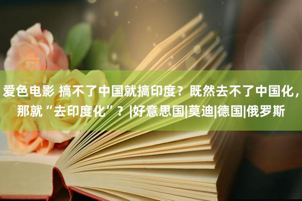 爱色电影 搞不了中国就搞印度？既然去不了中国化，那就“去印度化”？|好意思国|莫迪|德国|俄罗斯