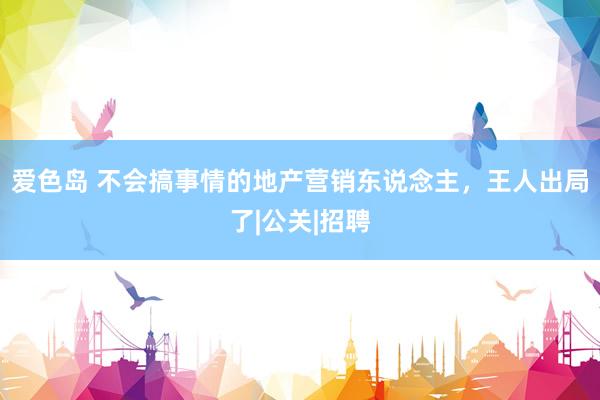 爱色岛 不会搞事情的地产营销东说念主，王人出局了|公关|招聘