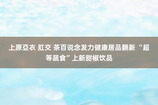 上原亞衣 肛交 茶百说念发力健康居品翻新 “超等蔬食”上新甜椒饮品