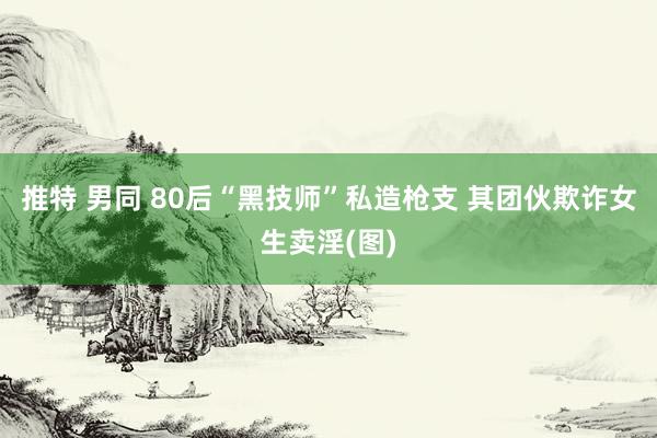 推特 男同 80后“黑技师”私造枪支 其团伙欺诈女生卖淫(图)