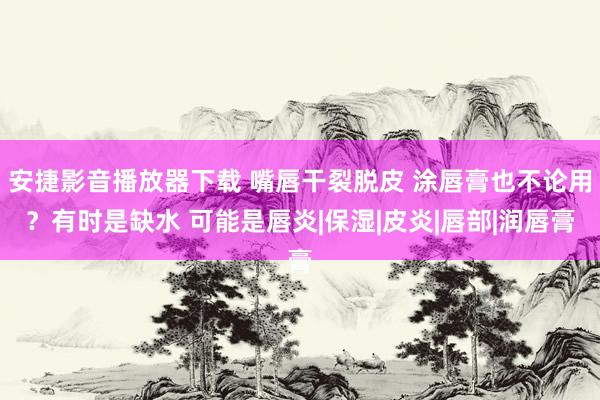 安捷影音播放器下载 嘴唇干裂脱皮 涂唇膏也不论用？有时是缺水 可能是唇炎|保湿|皮炎|唇部|润唇膏